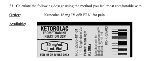 23. Calculate the following dosage using the method you feel most comfortable with. Order: Ketorolac 16 mg IV q6h PRN. for pa