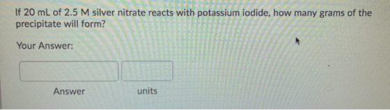 If 20 mL of 2.5 M silver nitrate reacts with potassium iodide, how many grams of the precipitate will form? Your Answer: Answ