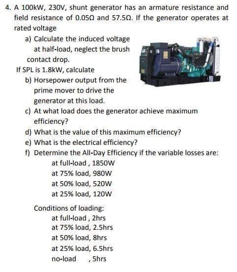 4. A 100kw, 230V, shunt generator has an armature resistance and field resistance of 0.05Ω and 57.5Ω. If the generator operates at rated voltage a) Calculate the induced voltage contact drop b) Horsepower output from the at half-load, neglect the brush fィ If SPL is 1.8kW, calculate prime mover to drive the generator at this load c) At what load does the generator achieve maximum d) What is the value of this maximum efficiency? f) Determine the All-Day Efficiency if the variable losses are efficiency? e) What is the electrical efficiency? at full-load, 1850W at 75% load, 980W at 50% load, 520w at 25% load, 120W Conditions of loading at full-load, 2hrs at 75% load, 2.5hrs at 50% load, 8hrs at 25% load, 6.5hrs no-load , 5hrs