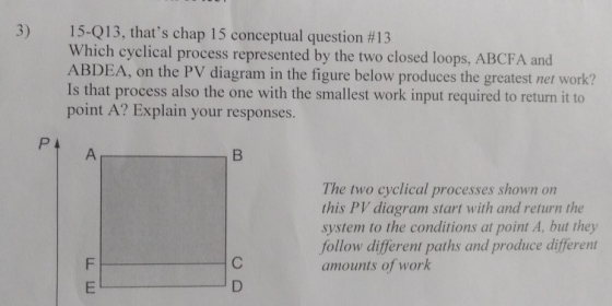 3) 15-Q13, thats chap 1 5 conceptual question #13 Which cyclical process represented by the two closed loops, ABCFA and ABDEA, on the PV diagram in the figure below produces the greatest net work? Is that process also the one with the smallest work input required to return it to point A? Explain your responses. The two cyclical processes shown on this PV diagram start with and return the system to the conditions at point A, but they follow different paths and produce different amounts of work