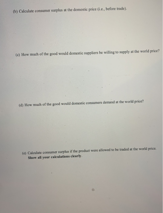 (b) Calculate consumer surplus at the domestic price (i.e., before trade). (C) How much of the good would domestic suppliers