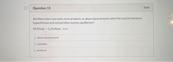 Question 15 3 pts Are there more reactants, more products, or about equal amounts when the reaction between hypochlorous acid