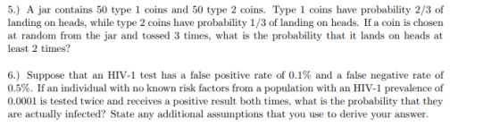 5.) A jar contains 50 type 1 coins and 50 type 2 coins. Type 1 coins have probability 2/3 of landing on heads, while type 2 coins have probability 1/3 of landing on heads. If a coin is chosen at random from the jar and tossed 3 times, what is the probability that it lands on heads at least 2 times? 6) Suppose that an HIV-1 test has a false positive rate of 0.1% and a false negative rate of 0.5%. If an individual with no known risk factors from a population with an HIV-1 prevalence of 0.0001 is tested twice and receives a positive result both times, what is the probability that they are actually infected? State any additional assumptions that you use to derive your answer.