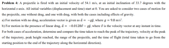Problem 4: A projectile is fired with an initial velocity of 54.1 m/s, at an initial inclination of 33.7 degrees with the horizontal r-axis. All initial variables (displacement and time) start at 0. You are asked to consider two cases of motion for the projectile, one without drag, and one with drag, with both the cases including effects of gravity. a) For motion with no drag, acceleration vector is given as а -g, where g 9.8 m/s. b) For motion in the presence of linear drag, а =-001280-g, where v is the velocity vector at any instant in time. For both cases of acceleration, determine and compare the time taken to reach the peak of the trajectory, velocity at the peak of the trajectory, peak height reached, the range of the projectile, and the time of flight (total time taken to go from the starting position to the end of the trajectory along the horizontal direction)