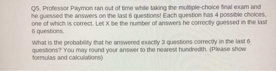 Q5. Professor Paymon ran out of time while taking the multiple-choice final exam and he guessed the answers on the last 6 que