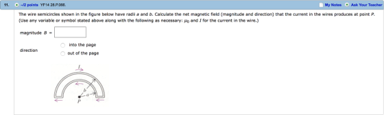 11. -2 points YF14 28.P.066 My Notes Ask Your Teacher The wire semicircles shown in the figure below have radii a and b. Calculate the net magnetic field (magnitude and direction) that the current in the wires produces at point P. (Use any variable or symbol stated above along with the following as necessary: μ0 and 1 for the current in the wire.) magnitude B = into the page out of the page direction al