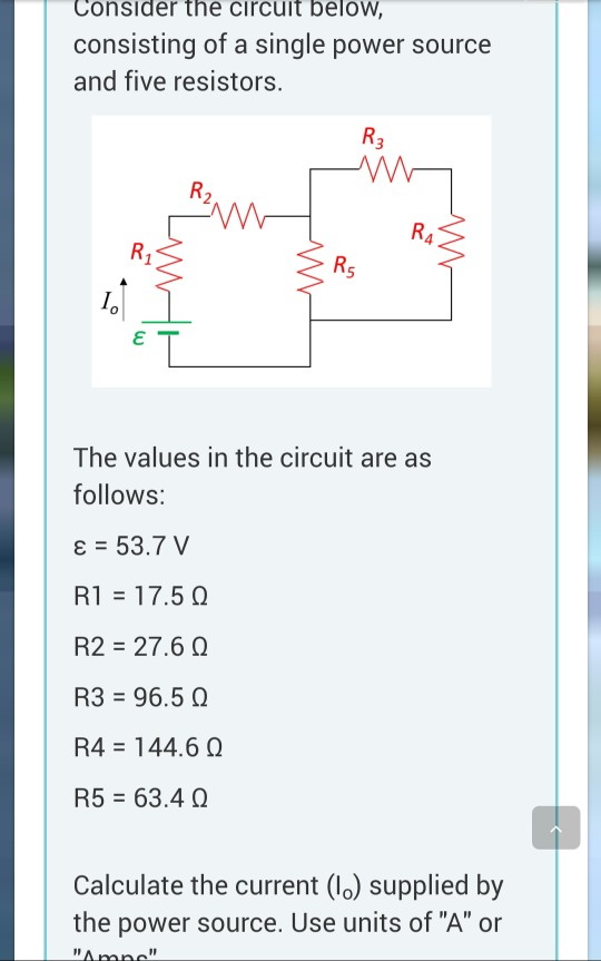 Consider the circuit beloW consisting of a single power source and five resistors. 5 The values in the circuit are as follows: RI-17.5 Ω R2 27.6 Q R3-96.5 Ω R4-144.6 Ω R5 63.4 Calculate the current (l0) supplied by the power source. Use units of A or
