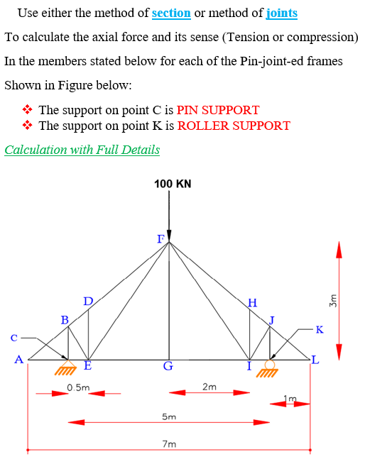 Use either the method of section or method of joints To calculate the axial force and its sense (Tension or compression) In the members stated below for each of the Pin-joint-ed frames Shown in Figure below The support on point C is PIN SUPPORT The support on point K is ROLLER SUPPORT Calculation with Full Details 100 KN 0.5m 2m 7m