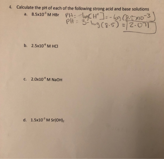 4. Calculate the pH of each of the following strong acid and base solutions a. 8.5x10° M HBr PH :: lugch]--109 68-5X10-3 PH=3