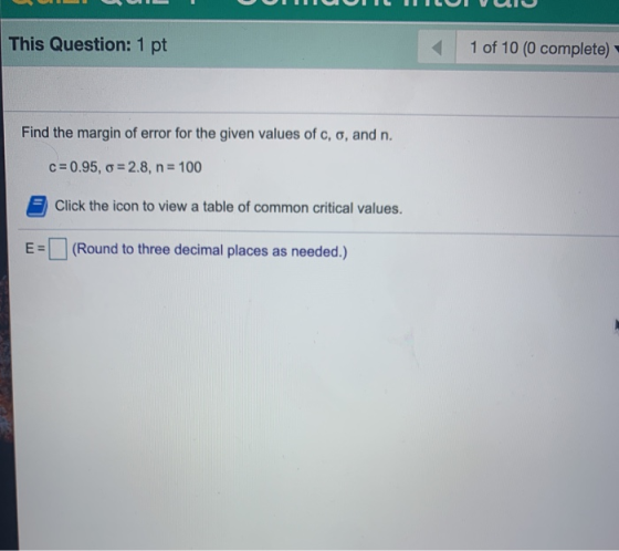This Question: 1 pt 1 of 10 (0 complete) Find the margin of error for the given values of c, o, and n. c=0.95, G=2.8, n= 100
