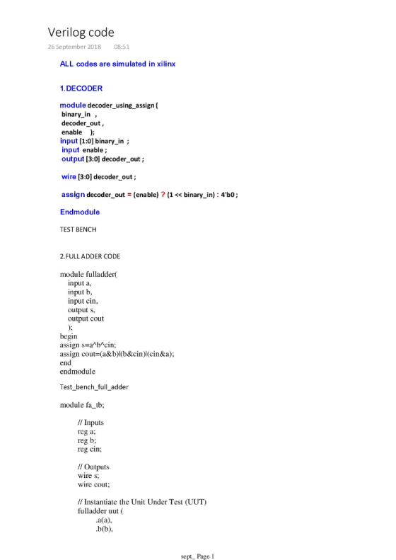 Verilog code 26 September 2018 08:51 ALL codes are simulated in xilinx 1. DECODER module decoder_using_assign( binary in , decoder out, enable input [1:0] binary_in; input enable; output [3:0] decoder_out; wire [3:0] decoder_out; assign decoder out(enable) ? (1 << binary in): 4b0; Endmodule TEST BENCH 2.FULLADDER CODE module fulladder nput a input b input cin output s, output cout begin assign s-a*b*cin; assign cout-(a&b)l(b&cin)l(cin&a); end endmodule Test bench full_adder module fa tb; // Inputs reg a; reg b eg cin: ll Outputs wire s wire cout // Instantiate the Unit Under Test (UUT) fulladder uut ( .a(a) sept Page l