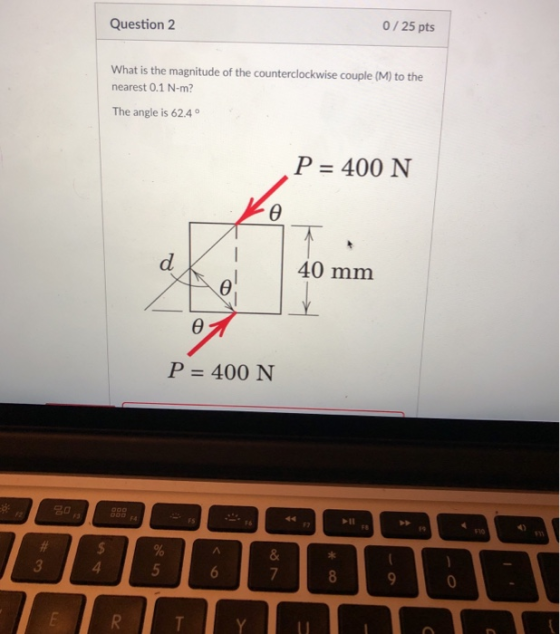 Question 2 0/ 25 pts What is the magnitude of the counterclockwise couple (M) to the nearest 0.1 N-m? The angle is 62.4 P 400 N 40 mm P 400 N -u F1o 3