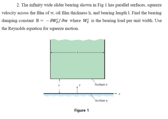 2. The infinity wide slider bearing shown in Fig 1 has parallel surfaces, squeeze velocity across the film of w, oil film thickness h, and bearing length 1. Find the bearing damping constant B =-oW:/ Ow where W: İs the bearing load per unit width. Use the Reynolds equation for squeeze motion. Surface b Surtace a Figure 1