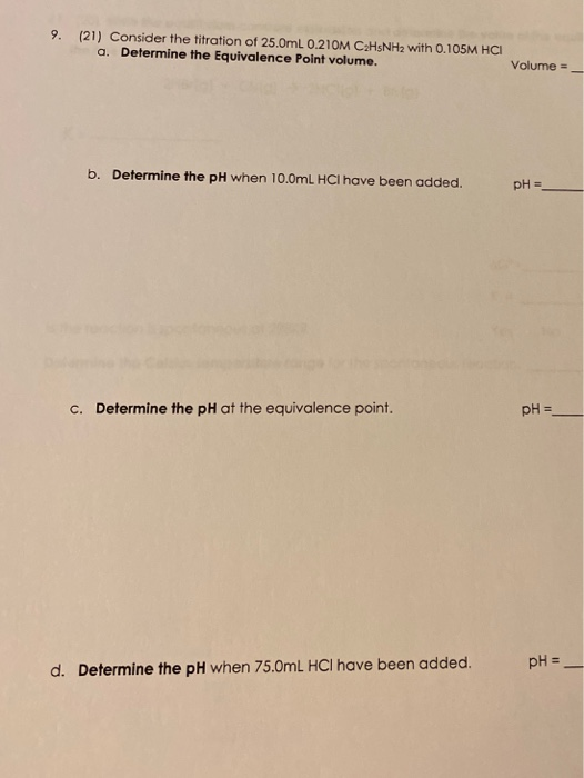 9. (21) Consider the titration of 25.0mL 0.210M C2H5NH2 with 0.105M HCI a. Determine the Equivalence Point volume. Volume = b