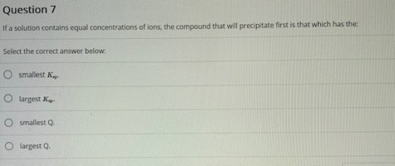 Question 7 If a solution contains equal concentrations of ions, the compound that will precipitate first is that which has th