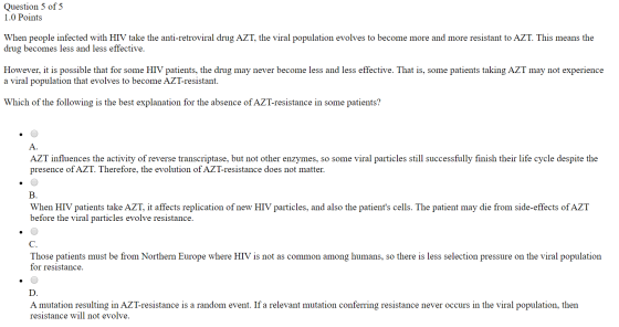 Question 5 of 5 1.0 Points When people infected with HIV take the anti-retroviral drug AZT, the viral population evolves to b