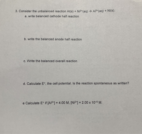 Al3 (aq) + Ni(s). 3. Consider the unbalanced reaction Al(s)+ Ni2 (aq) > a. write balanced cathode half reaction b. write the balanced anode half reaction C. Write the balanced overall reaction d. Calculate E。, the cell potential. Is the reaction spontaneous as written? e Calculate Eolf [AP ] = 4.00 M, [Ni2+] = 2.00 x 10-5 M.