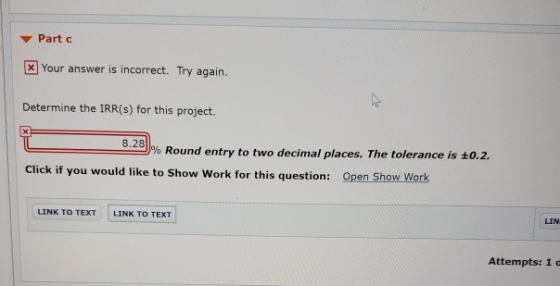 ▼ Part c Your answer is incorrect. Try again. Determine the IRR(s) for this project. 8.28 % Round entry to two decimal places