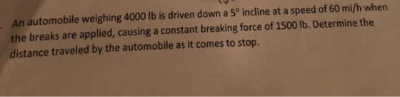 An automobile weighing 4000 lb is driven down a 5° incline at a speed of 60 mi/h when the breaks are applied, causing a constant breaking force of 1500 lb. Determine the distance traveled by the automobile as it comes to stop.