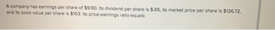 A company has earnings per share of $9.90. Its dividend per share is $.65, Its market price per share is $126.72, and its boo