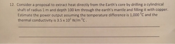 12. Consider a proposal to extract heat directly from the Earths core by drilling a cylindrical shaft of radius 1 m and depth 100 km through the earths mantle and filling it with copper Estimate the power output assuming the temperature difference is 1,000 °C and the thermal conductivity is 3.5 x 102 W/m °c