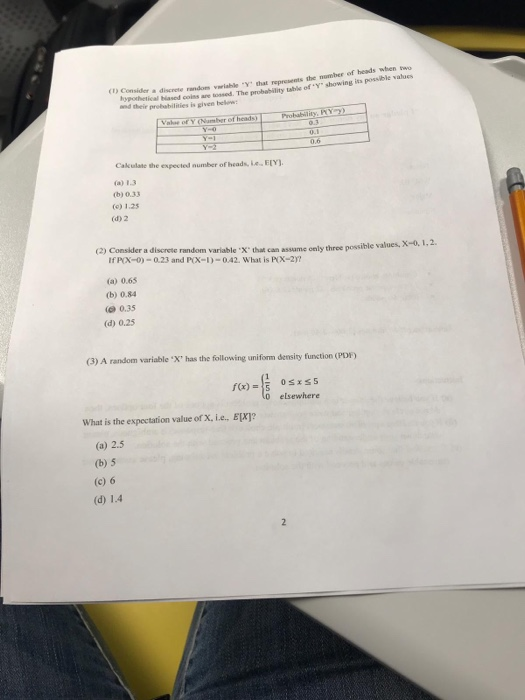 (D Consider asa ohetical hiased colss are tosed. The probability table of y showing its posible valuos and their probabilities is given beo a discrete randoes variable Y that represents the nomber of heads when t Cakulate the expected number of heads, eELY (b) 0.33 (o) 1.25 (d) 2 (2) Consider a discrete rardom variable·X that can assume only three pos IfPX-0)-0.23 and P(X-I)-042. What is PAIX-2) ible values, X-a 1, 2. (a) 0.65 (b) 0.84 0.35 (d) 0.25 (3) A random variable X has the followi ing uniform density function (PDF) 0 elsewhere What is the expectation value of X, i.e., E[X]? (a) 2.5 (b) 5 (c) 6