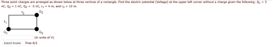 Three point charges are arranged as shown below at three vertices of a rectangle. Find the electric potential (Voltage) at the upper left corner without a charge given the following: Q13 nC, Q2-1 nC, Q3-3 nC, 1- 4m, and r2-10 m. Q3 (in units of V) Submit Answer Tries 0/2