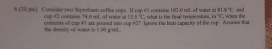 6(20 pts) Consider two Styrofoam coffee cups. If cup # 1 contains 102.0 ml. of water at 81.8 C and cup #2 contains 74.6 ml. o