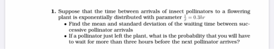 1. Suppose that the time between arrivals of insect pollinators to a flowering plant is exponentially distributed with parame