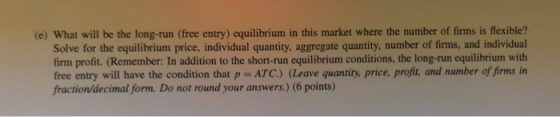 (e) What will be the long-run (free entry) equilibrium in this market where the number of firms is flexible? Solve for the eq