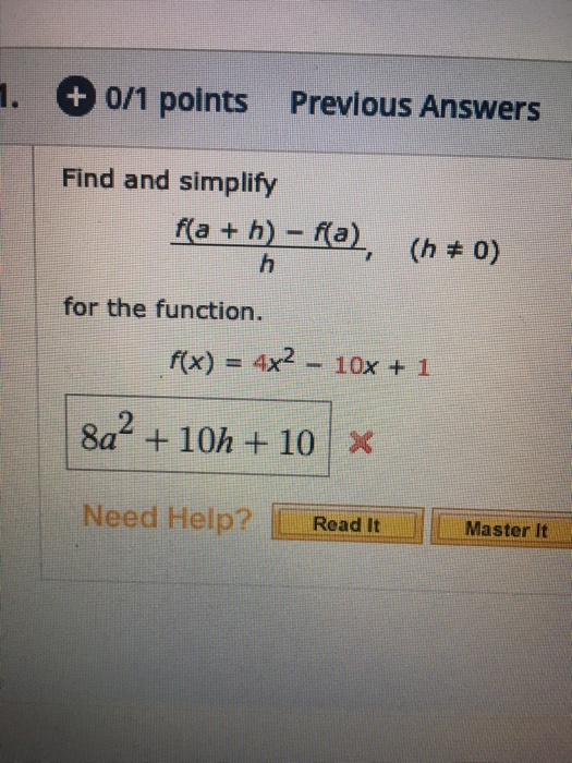 1. Previous Answers 0/1 points Find and simplify fa+ h)- fa), (h 0) h for the function. f(x) = 4x2- 10x + 1 8a +10h+ 10 X Nee