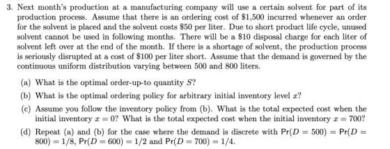 3. Next months production at a manufacturing company will use a certain solvent for part of its production process. Assume that there is an ordering cost of $1,500 incurred whenever an order for the solvent is placed and the solvent costs $50 per liter. Due to short product life cycle, unused solvent cannot be used in following months. There will be a $10 disposal charge for each liter of solvent left over at the end of the month. If there is a shortage of solvent, the production process is seriously disrupted at a cost of $100 per liter short. Assume that the demand is governed by the continuous uniform distribution varying between 500 and 800 liters. (a) What is the optimal order-up-to quantity S? (b) What is the optimal ordering policy for arbitrary initial inventory level r? (c) Assume you follow the inventory policy from (b). What is the total expected cost when the 700? (d) Repeat (a) and (b) for the case where the demand is discrete with Pr(D 500) Pr(D- initial inventory 0? What is the total expected cost when the initial inventory 800-1/8, Pr(D = 600) = 1/2 and Pr(D = 700) = 1/4·