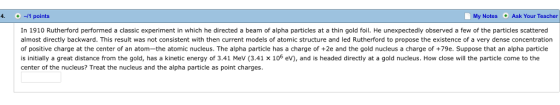 4. + ㅢ1 points My Notes Ask Your Teacher In 1910 Rutherford performed a classic experiment in which he directed a beam of alpha particles at a thin gold foil. He unexpectedly observed a few of the particles scattered almost directly backward. This result was not consistent with then current models of atomic structure and led Rutherford to propose the existence of a very dense concentration of positive charge at the center of an atom-the atomic nucleus. The alpha particle has a charge of +2e and the gold nucleus a charge of +79e. Suppose that an alpha particle is initially a great distance from the gold, has a kinetic energy of 3.41 MeV (3.41 × 106 eV), and is headed directly at a gold nucleus. How close will the particle come to the center of the nucleus? Treat the nucleus and the alpha particle as point charges
