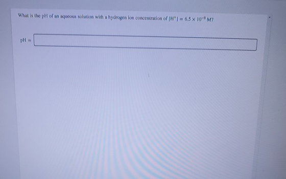 What is the pH of an aqueous solution with a hydrogen ion concentration of H1 = 6.5 x 10-9M? pH =
