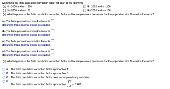 Determine the finite population correction factor for each of the following. (a) N-2000 and n 1500 (c) N = 2000 and n = 150 (e) What happens to the finite population correction factor as the sample size n decreases but the population size N remains the same? (b) N- 2000 and n-200 (d) N= 2000 and n = 100 (a) The finite population correction factor is (Round to three decimal places as needed.) (b) The finite population correction factor is Round to three decimal places as needed.) (c) The finite population correction factor is (Round to three decimal places as needed.) (d) The finite population correction factor is (Round to three decimal places as needed.) (e) What happens to the finite population correction factor as the sample size n decreases but the population size N remains the same? A. The finite population correction factor approaches 1. B. The finite population correction factor approaches 0. ° C. The finite population correction factor does not approach any set value. ? D. The finite population correction factor approaches 0.707 2