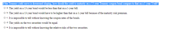 If the Treasury yield curve is downward sloping, how should the yield to maturity on a 13-year Treasury coupon bond compare t