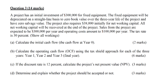 Question 3 (14 marks) A project has an initial investment of $300,000 for fixed equipment. The fixed equipment will be deprec