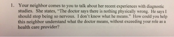 Your neighbor comes to you to talk about her recent experiences with diagnostic studies. She states, The doctor says there is nothing physically wrong. He says I should stop being so nervous. I dont know what he means. How could you help this neighbor understand what the doctor means, without exceeding your role asa health care provider? 1.