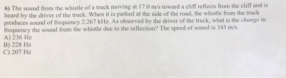 6) The sound from the whistle of a truck moving at 17.0 m/s toward a cliff reflects from the cliff and is heard by the driver of the truck. When it is parked at the side of the road, the whistle from the truck produces sound of frequency 2.267 kHz. As observed by the driver of the truck, what is the change in frequency the sound from the whistle due to the reflection? The speed of sound is 343 m/s. A) 236 Hz B) 228 Hz C) 207 Hz