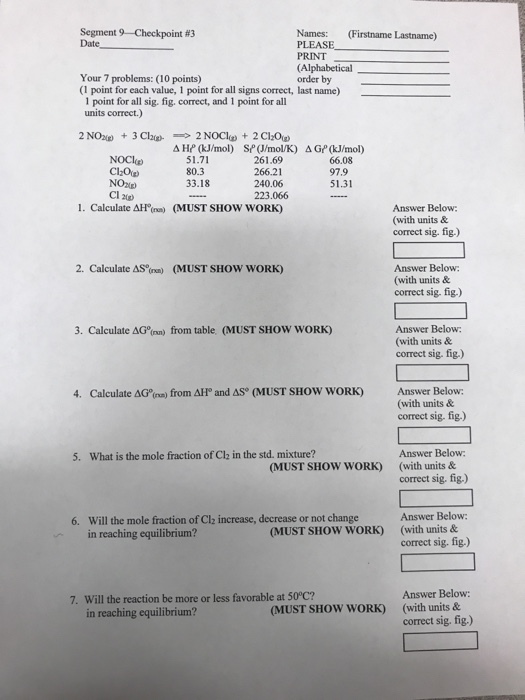 Segment 9-Checkpoint #3 Date Names: (Firstname Lastname) PLEASE PRINT (Alphabetical order by Your 7 problems: (10 points) (1 point for each value, 1 point for all signs correct, last name) 1 point for all sig. fig. correct, and 1 point for all units correct.) ??? (kJ/mol) Sr(J/mol/K) 261.69 266.21 240.06 223.066 ? GrkJ/mol) 51.71 80.3 33.18 NOClp 66.08 97.9 51.31 NOxup) Cl 2) I. Calculate ??na) (MUST SHOW w0RK) Answer Below: (with units & correct sig. fig.) 2. Calculate AS%na) (MUST SHOW w0RK) Answer Below: (with units& correct sig, fig.) Answer Below: (with units & correct sig. fig.) 3. Calculate AG (nn) from table (MUST SHOW WORK) Answer Below: (with units& 4. Calculate ?Go(ns) from ??, and AS (MUST SHow woRK) correct sig. fig.) Answer Below correct sig. fig.) Answer Below correct sig. fig.) 5. What is the mole fraction of Cl2 in the std. mixture? MUST SHOW WORK) (with units & Will the mole fraction of Clz increase, decrease or not change in reaching equilibrium? 6. MUST SHOW WORK) (with units & Answer Below: 7. Will the reaction be more or less favorable at 50°C? in reaching equilibrium? MUST SHOW WORK) (with units & correct sig, fig.)