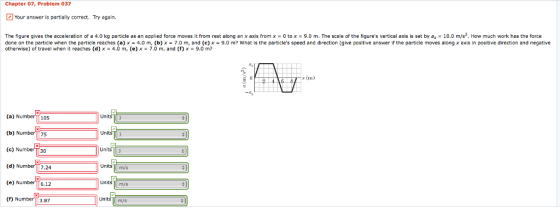 Chapter 07, Problem 037 Your answer is partially correct. Try again. The figure gives the acceleration of a 4.0 kg particle as a applied force moves it from rest along an x axis from x o to x 9.0 m. The scale of the figures vertical axis is set by as 10.0 m/s ow much work has the force n e done on the particle when the particle reaches (a) x 4.0 m (b) x 7.0 m, and (c) x 9.0 m? What is the particles speed and direction (give positive answer if the particle moves along x axis in positive direction and negative otherwise) of travel when it reaches (d) x 4.0 m, (e) x 7.0 m, and (f x 9.0 m E 0 (a) Number 105 units a Unalu (b) Number 75 (c) umbel 130 unitsU (d) Number T 7.24 Units units (e) Number T 6.12 a (f) Number 3.87 Units m/s