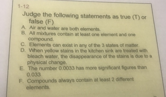 1-12 Judge the following statements as true (T) or false (F) A. Air and water are both elements. B. All mixtures contain at least one element and one compound. C. Elements can exist in any of the 3 states of matter. D. When yellow stains in the kitchen sink are treated with E. The number 0.0033 has more significant figures than F. Compounds always contain at least 2 different bleach water, the disappearance of the stains is due to a physical change. 0.033 elements