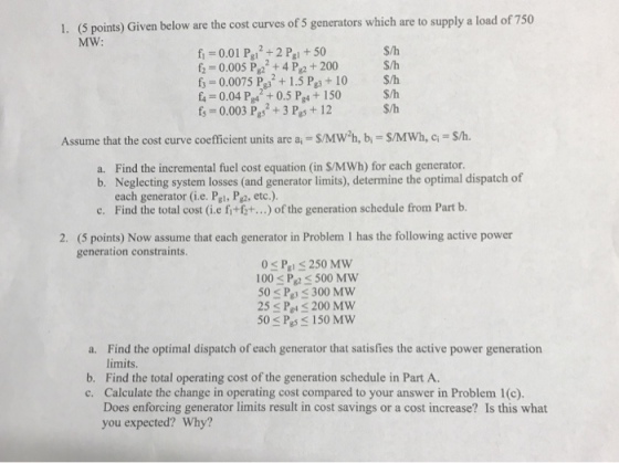 (5 points) Given below are the cost curves of 5 generators which are to supply a load of 750 MW: 1. fi -0.01 Pa2+2 Pa+50 f 0.005 P24 P2 +200 f 0.0075 P+1.5 Pe3 +10 S/h f4-0.04 Pgs 0.5 P4+ 150 fs-0.003 P +3 Pgs+ 12S/h S/h S/h S/h Assume that the cost curve coefficient units are a,- S/Mw*h, b,- S/MWh, c S/h. a. Find the incremental fuel cost equation (in S/MWh) for each generator. b. Neglecting system losses (and generator limits), determine the optimal dispatch of each generator (i.e. Pgl, P2, etc.). Find the total cost (i.e fit ft.) of the generation schedule from Part b. c. 2. (5 points) Now assume that each generator in Problem 1 has the following active power generation constraints. 100 s Pp S 500 MW 50 s P 300 MW 25 s Pet S 200 MW 50 Ps150 Mw Find the optimal dispatch of each generator that satisfies the active power generation limits a. b. Find the total operating cost of the generation schedule in Part A c. Calculate the change in operating cost compared to your answer in Problem 1(c). Does enforcing generator limits result in cost savings or a cost increase? Is this what you expected? Why?