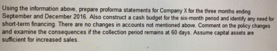Using the information above, prepare proforma statements for Company X for the three months ending September and December 2016. Also construct a cash budget for the six-month period and identify any need for short-term financing. There are no changes in accounts not mentioned above. Comment on the policy changes and examine the consequences if the collection period remains at 60 days. Assume capital assets are sufficient for increased sales