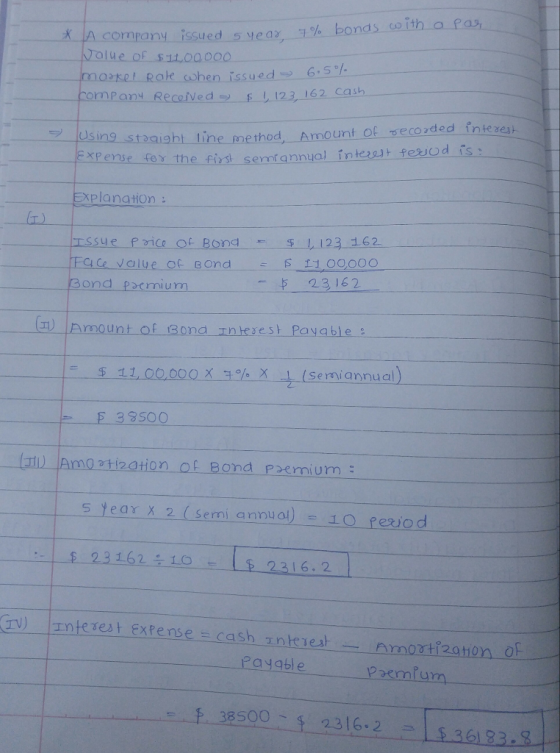 Acompany rssued 5 year 7% bonds uith a pas ase Rate ohen issued65 kompany Received -E -12, 162 cash Using sta ExPense foy the fist sen aight line method, Amount of secoded intere nfannual intet fesod is ー planation に) ssue Pi of Bond 123 162 ond pemu 23162 - (11) |Amount of Bona nterest Payable $ 11,00000 X -1. (semi annual) % X E з 3500 5 Year x 2 (sermi annual :. | $ 23 162 ÷ 1.0 E LE 23 I 6.2 @v) 上nterest Extense = cash エnkiest Payable 2emlum 38500 23162 -836133.8