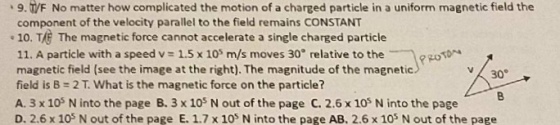 9. TIF No matter how complicated the motion of a charged particle in a uniform magnetic field the component of the velocity parallel to the field remains CONSTANT .10. TA The magnetic force cannot accelerate a single charged particle 11. A particle with a speed v 1.5 x 105 m/s moves 30 relative to the magnetic field (see the image at the right). The magnitude of the magnetic 30 field is B What is the magnetic force on the particle? A. 3 x 105 N into the page B. 3 x 105 N out of the page C. 2.6 x 10s Ninto the page D. 2.6 x 105 N out of the page E. 1.7 x 105 N into the page AB, 2.6 x 105 N out of the page