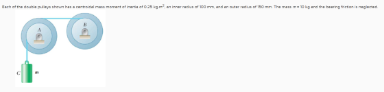 Each of the double pulleys shown has a centroidal mass moment of inertia of 0.25 kg.m?, an inner radius of 100 mm, and an out