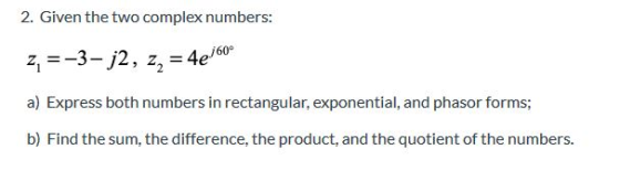 2. Given the two complex numbers: z =-3-j2, z, = 4e6 a) Express both numbers in rectangular, exponential, and phasor forms; b