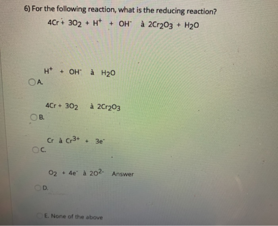 6) For the following reaction, what is the reducing reaction? 4Cr + 302 + H+ + OH à 2Cr2O3 + H20 H+ + OH A. à H2O à 2Cr203 4C