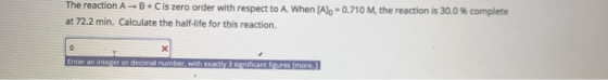 The reaction A B +C is zero order with respect to A. When (Alo -0.710 M, the reaction is 30.0 % complete at 72.2 min. Calcula